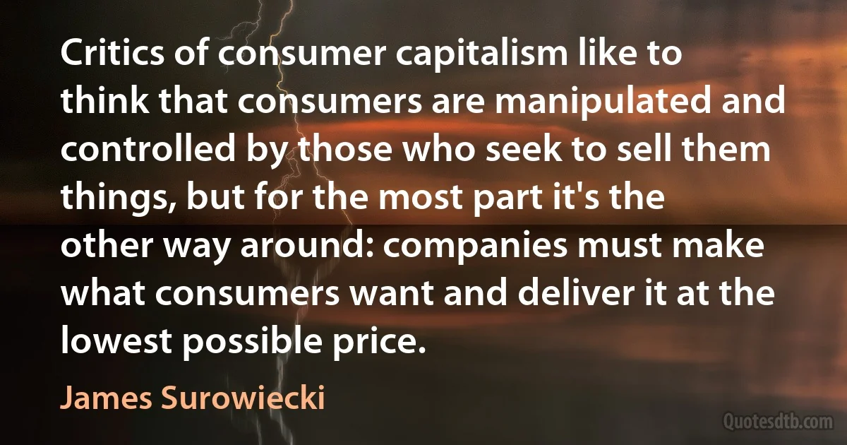 Critics of consumer capitalism like to think that consumers are manipulated and controlled by those who seek to sell them things, but for the most part it's the other way around: companies must make what consumers want and deliver it at the lowest possible price. (James Surowiecki)