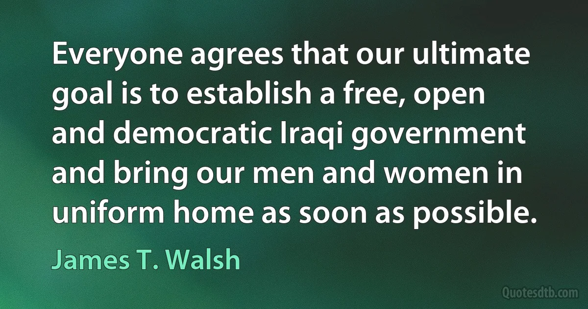 Everyone agrees that our ultimate goal is to establish a free, open and democratic Iraqi government and bring our men and women in uniform home as soon as possible. (James T. Walsh)