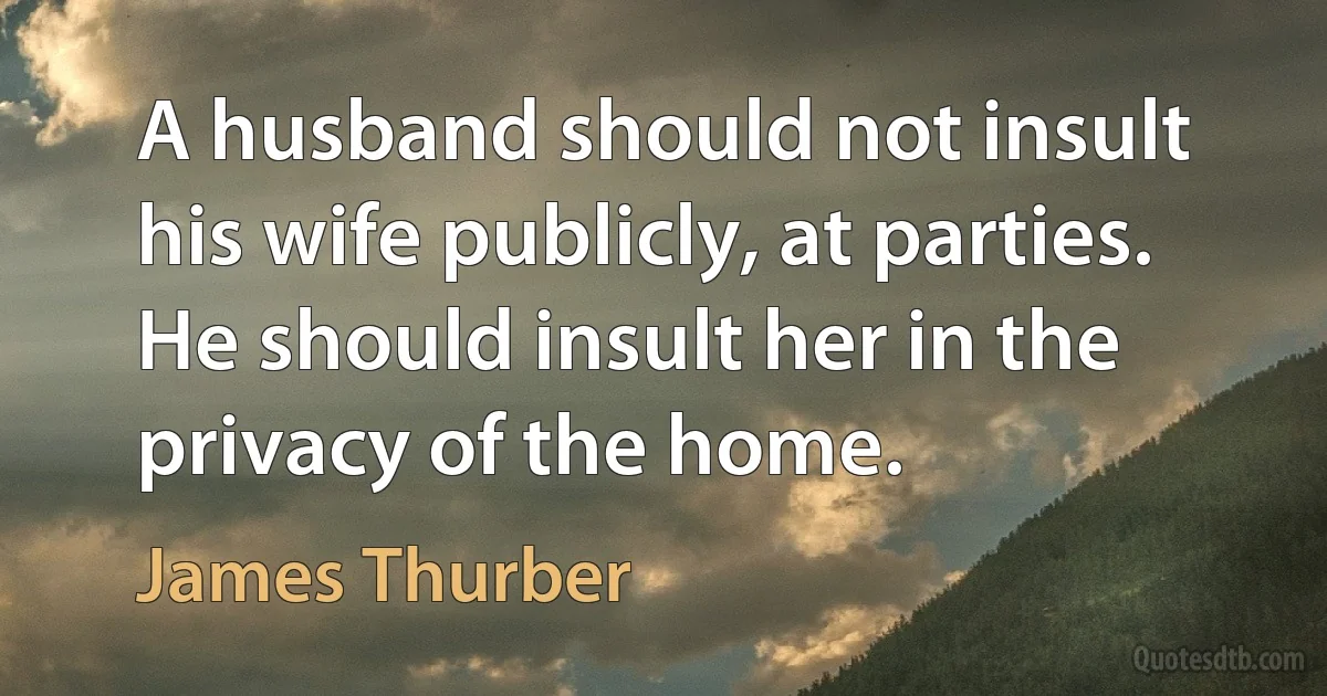 A husband should not insult his wife publicly, at parties. He should insult her in the privacy of the home. (James Thurber)