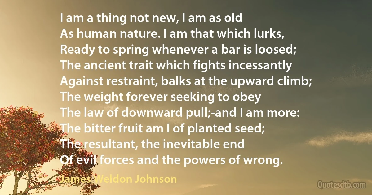 I am a thing not new, I am as old
As human nature. I am that which lurks,
Ready to spring whenever a bar is loosed;
The ancient trait which fights incessantly
Against restraint, balks at the upward climb;
The weight forever seeking to obey
The law of downward pull;-and I am more:
The bitter fruit am I of planted seed;
The resultant, the inevitable end
Of evil forces and the powers of wrong. (James Weldon Johnson)