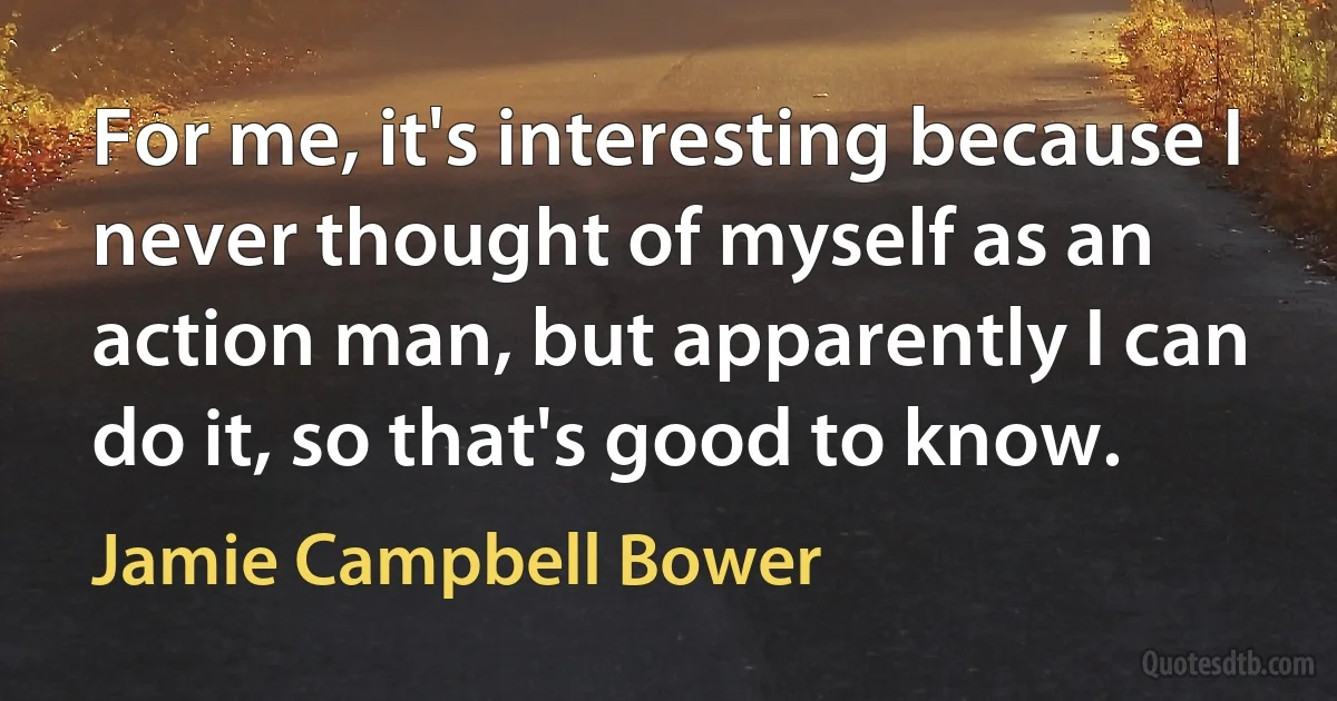 For me, it's interesting because I never thought of myself as an action man, but apparently I can do it, so that's good to know. (Jamie Campbell Bower)