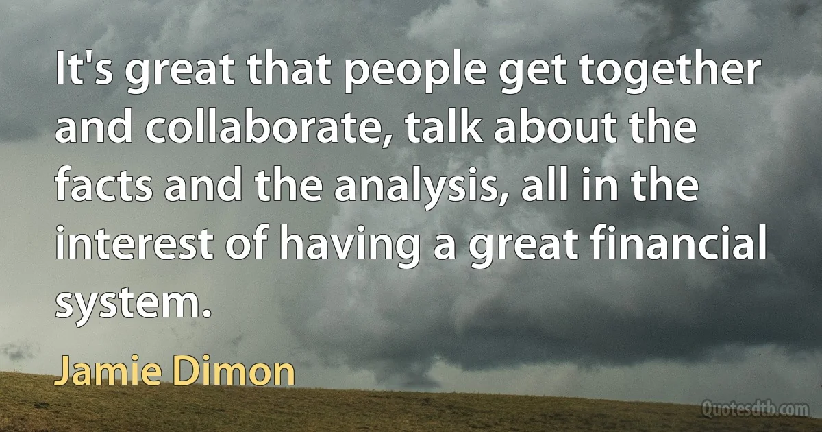 It's great that people get together and collaborate, talk about the facts and the analysis, all in the interest of having a great financial system. (Jamie Dimon)