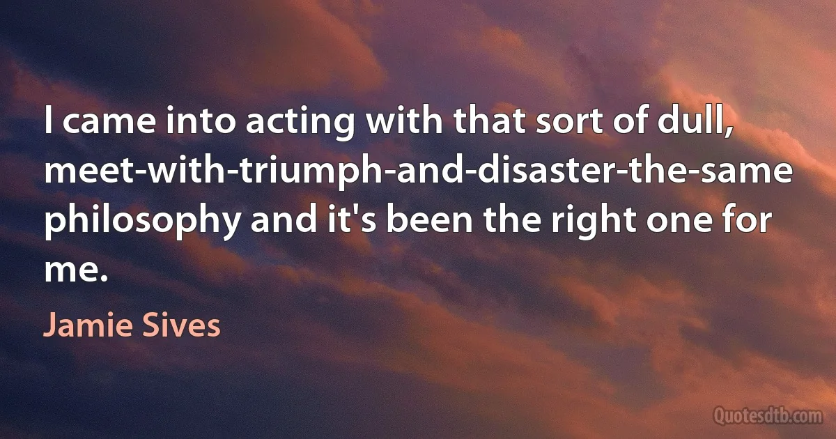 I came into acting with that sort of dull, meet-with-triumph-and-disaster-the-same philosophy and it's been the right one for me. (Jamie Sives)