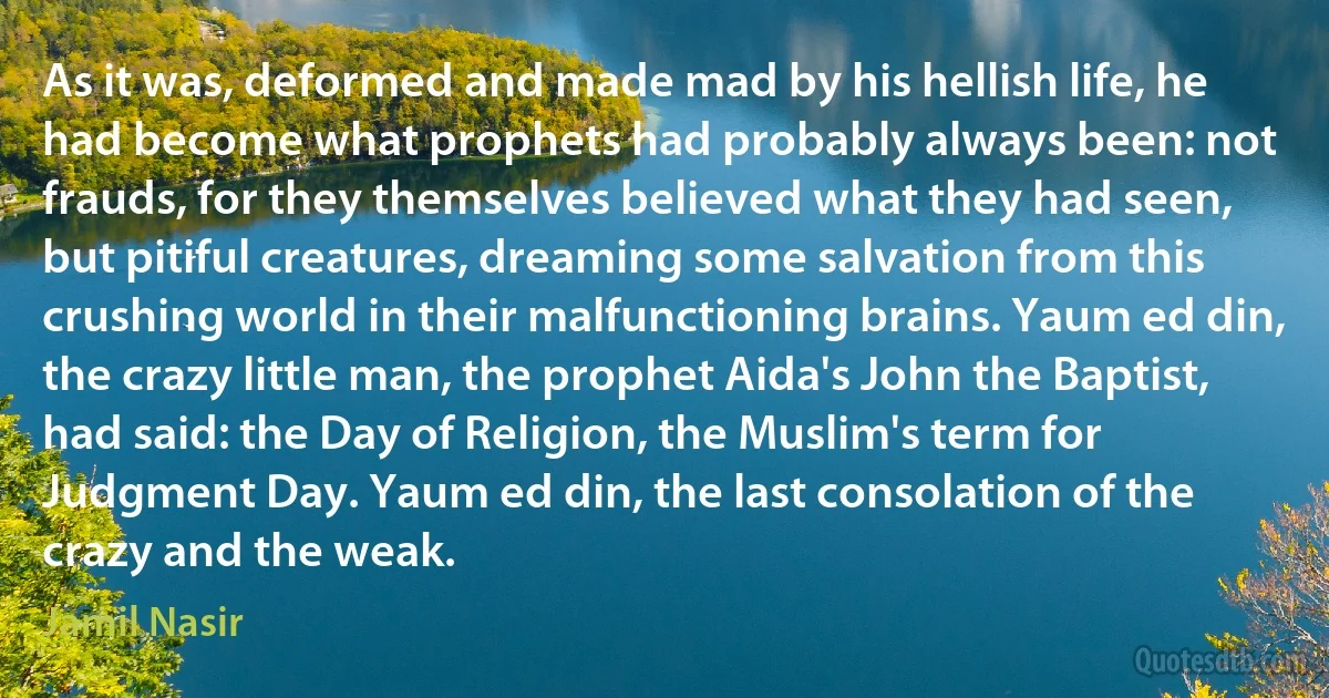 As it was, deformed and made mad by his hellish life, he had become what prophets had probably always been: not frauds, for they themselves believed what they had seen, but pitiful creatures, dreaming some salvation from this crushing world in their malfunctioning brains. Yaum ed din, the crazy little man, the prophet Aida's John the Baptist, had said: the Day of Religion, the Muslim's term for Judgment Day. Yaum ed din, the last consolation of the crazy and the weak. (Jamil Nasir)