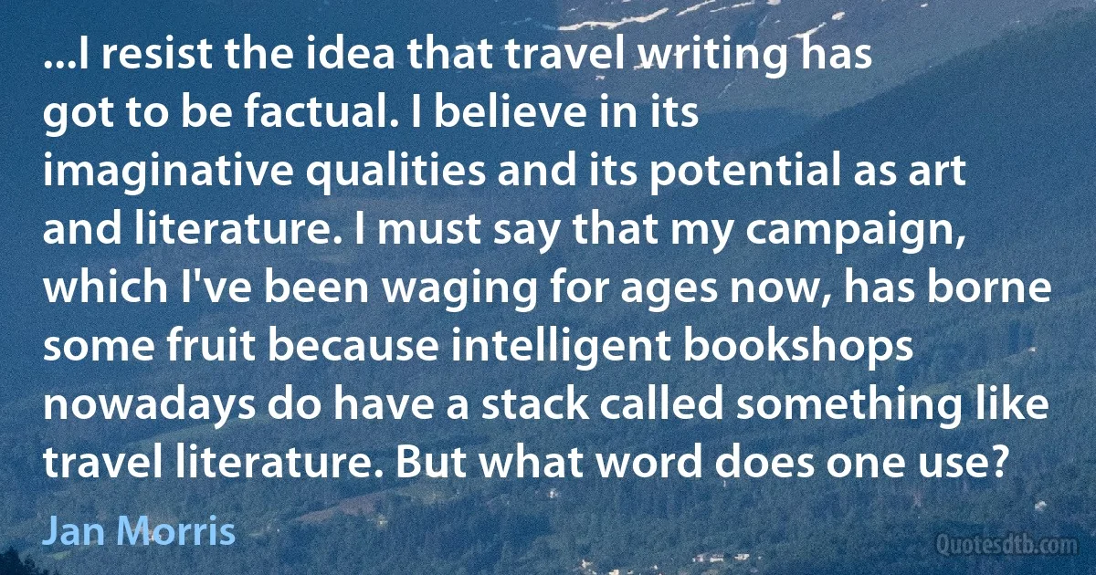 ...I resist the idea that travel writing has got to be factual. I believe in its imaginative qualities and its potential as art and literature. I must say that my campaign, which I've been waging for ages now, has borne some fruit because intelligent bookshops nowadays do have a stack called something like travel literature. But what word does one use? (Jan Morris)