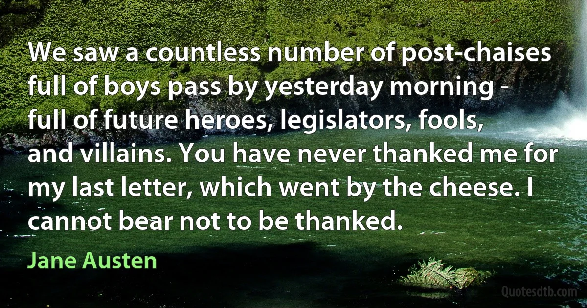 We saw a countless number of post-chaises full of boys pass by yesterday morning - full of future heroes, legislators, fools, and villains. You have never thanked me for my last letter, which went by the cheese. I cannot bear not to be thanked. (Jane Austen)