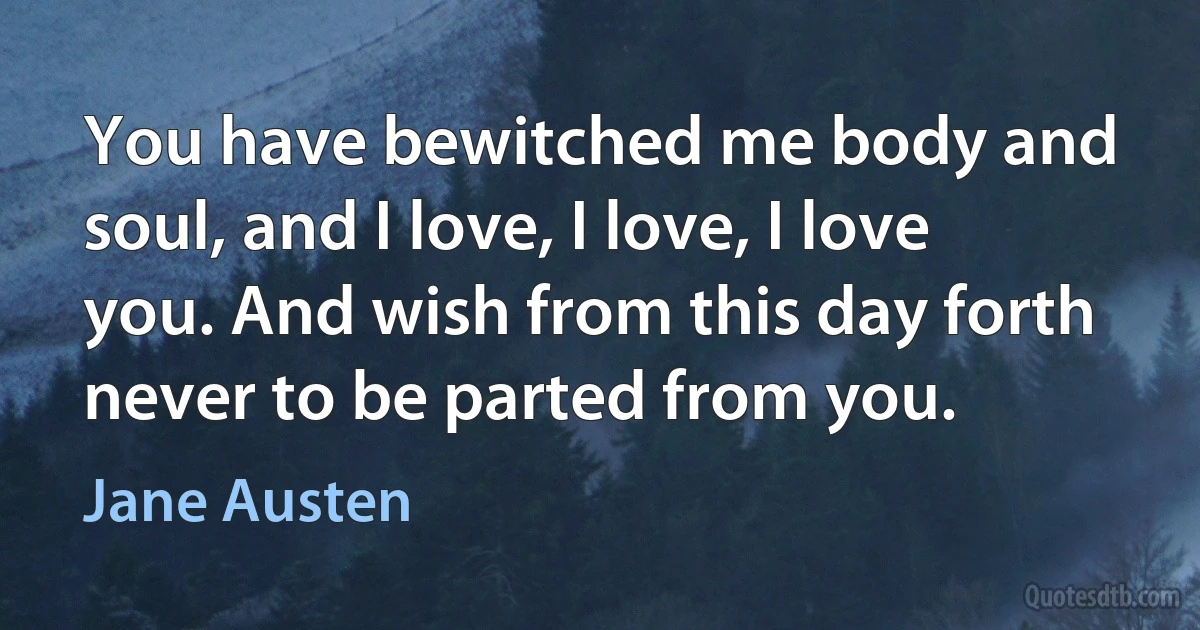 You have bewitched me body and soul, and I love, I love, I love you. And wish from this day forth never to be parted from you. (Jane Austen)