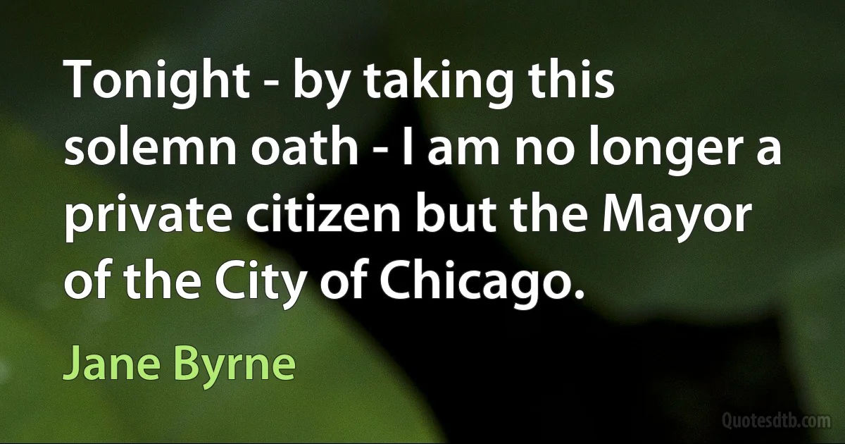 Tonight - by taking this solemn oath - I am no longer a private citizen but the Mayor of the City of Chicago. (Jane Byrne)