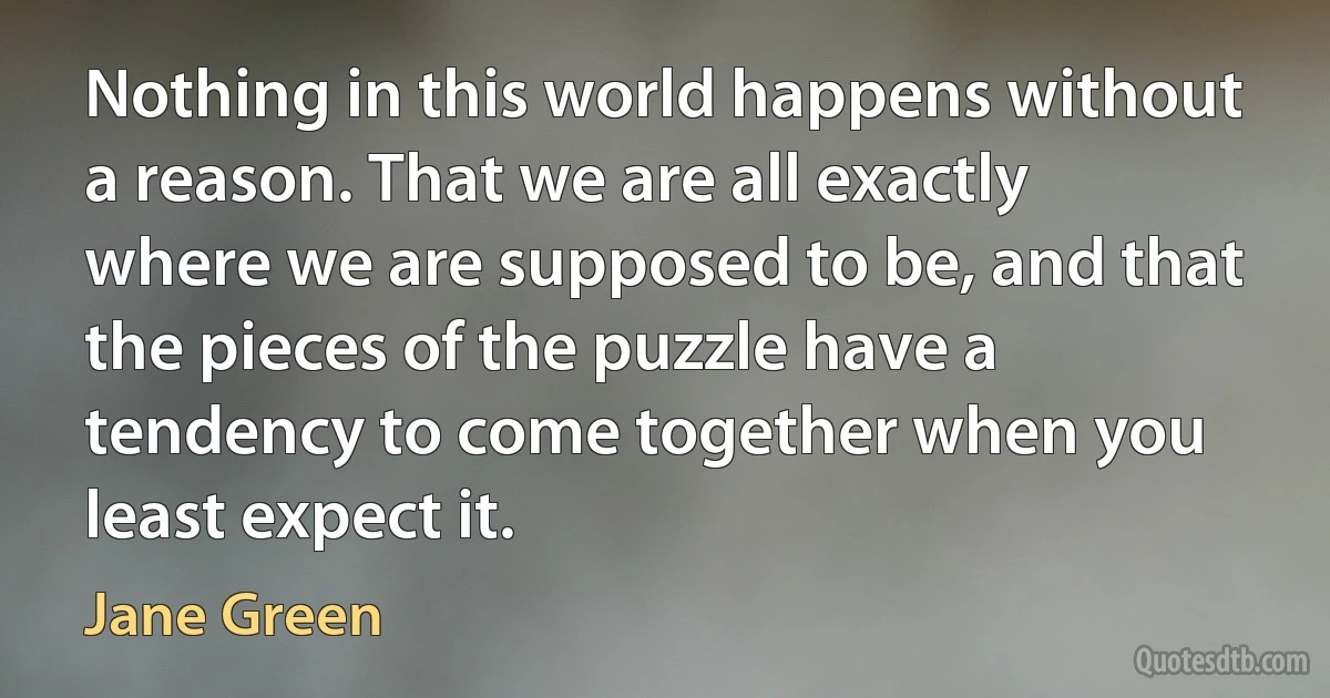 Nothing in this world happens without a reason. That we are all exactly where we are supposed to be, and that the pieces of the puzzle have a tendency to come together when you least expect it. (Jane Green)