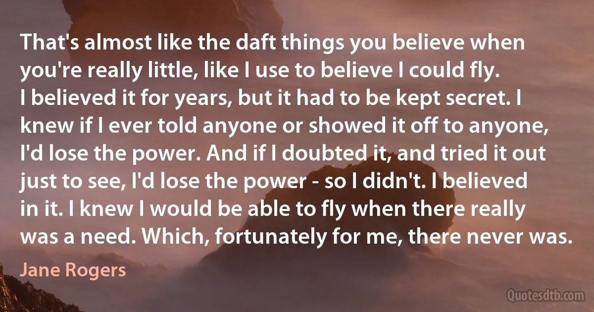 That's almost like the daft things you believe when you're really little, like I use to believe I could fly. I believed it for years, but it had to be kept secret. I knew if I ever told anyone or showed it off to anyone, I'd lose the power. And if I doubted it, and tried it out just to see, I'd lose the power - so I didn't. I believed in it. I knew I would be able to fly when there really was a need. Which, fortunately for me, there never was. (Jane Rogers)