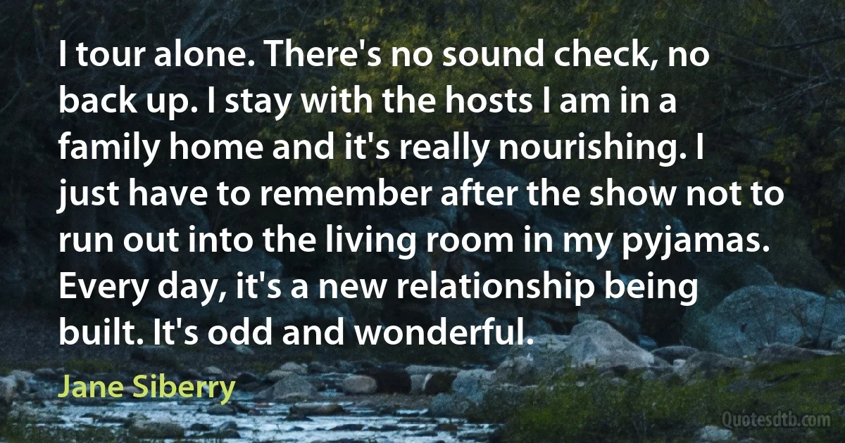 I tour alone. There's no sound check, no back up. I stay with the hosts I am in a family home and it's really nourishing. I just have to remember after the show not to run out into the living room in my pyjamas. Every day, it's a new relationship being built. It's odd and wonderful. (Jane Siberry)