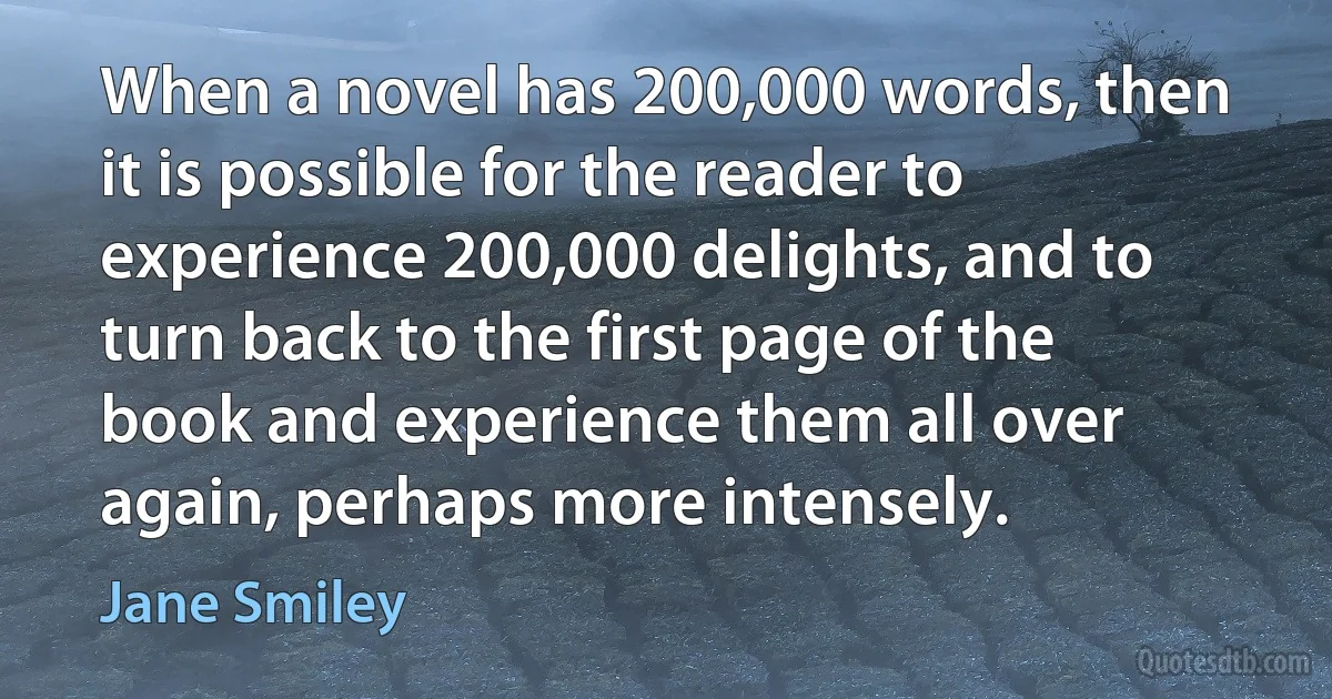 When a novel has 200,000 words, then it is possible for the reader to experience 200,000 delights, and to turn back to the first page of the book and experience them all over again, perhaps more intensely. (Jane Smiley)