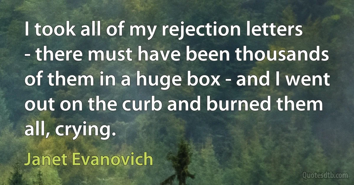 I took all of my rejection letters - there must have been thousands of them in a huge box - and I went out on the curb and burned them all, crying. (Janet Evanovich)