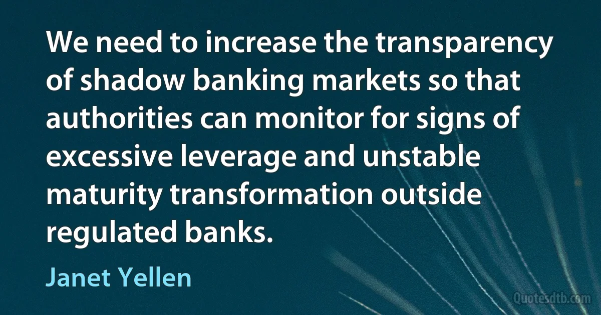 We need to increase the transparency of shadow banking markets so that authorities can monitor for signs of excessive leverage and unstable maturity transformation outside regulated banks. (Janet Yellen)