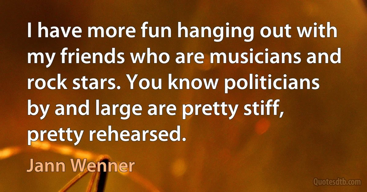 I have more fun hanging out with my friends who are musicians and rock stars. You know politicians by and large are pretty stiff, pretty rehearsed. (Jann Wenner)