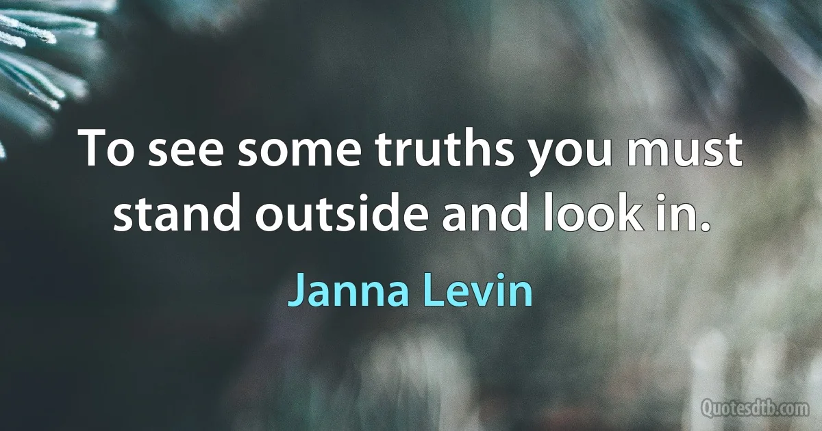 To see some truths you must stand outside and look in. (Janna Levin)