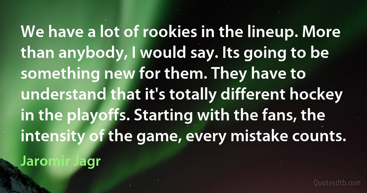 We have a lot of rookies in the lineup. More than anybody, I would say. Its going to be something new for them. They have to understand that it's totally different hockey in the playoffs. Starting with the fans, the intensity of the game, every mistake counts. (Jaromir Jagr)