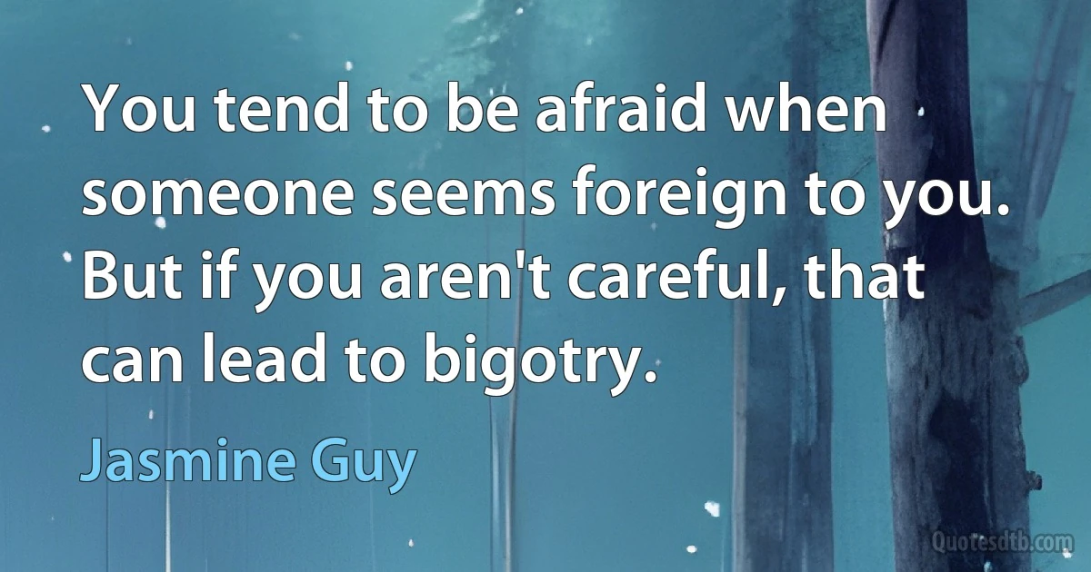 You tend to be afraid when someone seems foreign to you. But if you aren't careful, that can lead to bigotry. (Jasmine Guy)