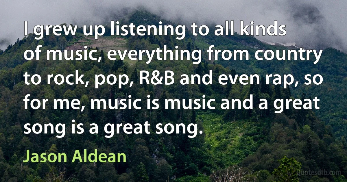 I grew up listening to all kinds of music, everything from country to rock, pop, R&B and even rap, so for me, music is music and a great song is a great song. (Jason Aldean)