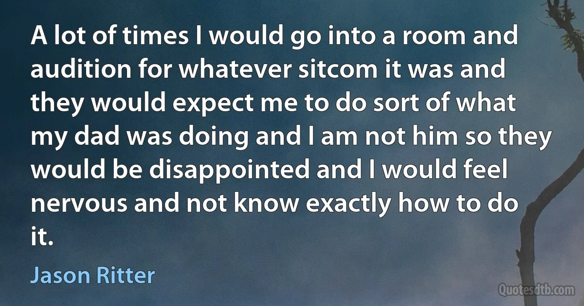 A lot of times I would go into a room and audition for whatever sitcom it was and they would expect me to do sort of what my dad was doing and I am not him so they would be disappointed and I would feel nervous and not know exactly how to do it. (Jason Ritter)