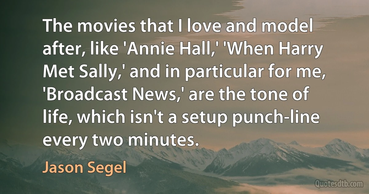 The movies that I love and model after, like 'Annie Hall,' 'When Harry Met Sally,' and in particular for me, 'Broadcast News,' are the tone of life, which isn't a setup punch-line every two minutes. (Jason Segel)