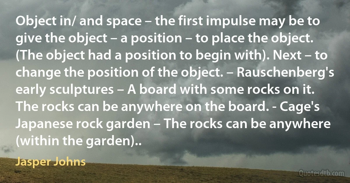 Object in/ and space – the first impulse may be to give the object – a position – to place the object. (The object had a position to begin with). Next – to change the position of the object. – Rauschenberg's early sculptures – A board with some rocks on it. The rocks can be anywhere on the board. - Cage's Japanese rock garden – The rocks can be anywhere (within the garden).. (Jasper Johns)