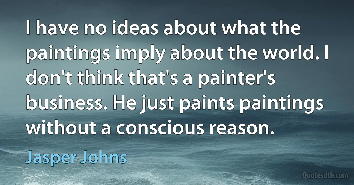 I have no ideas about what the paintings imply about the world. I don't think that's a painter's business. He just paints paintings without a conscious reason. (Jasper Johns)