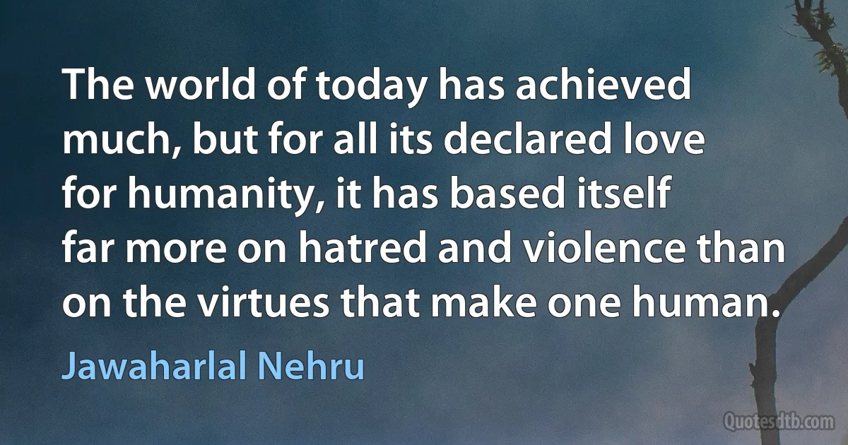 The world of today has achieved much, but for all its declared love for humanity, it has based itself far more on hatred and violence than on the virtues that make one human. (Jawaharlal Nehru)