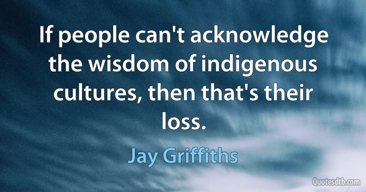 If people can't acknowledge the wisdom of indigenous cultures, then that's their loss. (Jay Griffiths)