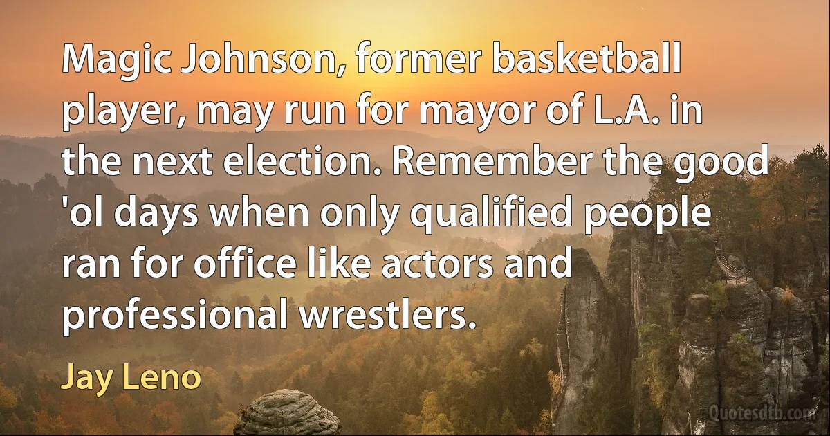 Magic Johnson, former basketball player, may run for mayor of L.A. in the next election. Remember the good 'ol days when only qualified people ran for office like actors and professional wrestlers. (Jay Leno)