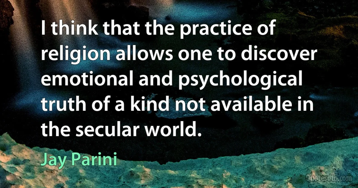 I think that the practice of religion allows one to discover emotional and psychological truth of a kind not available in the secular world. (Jay Parini)