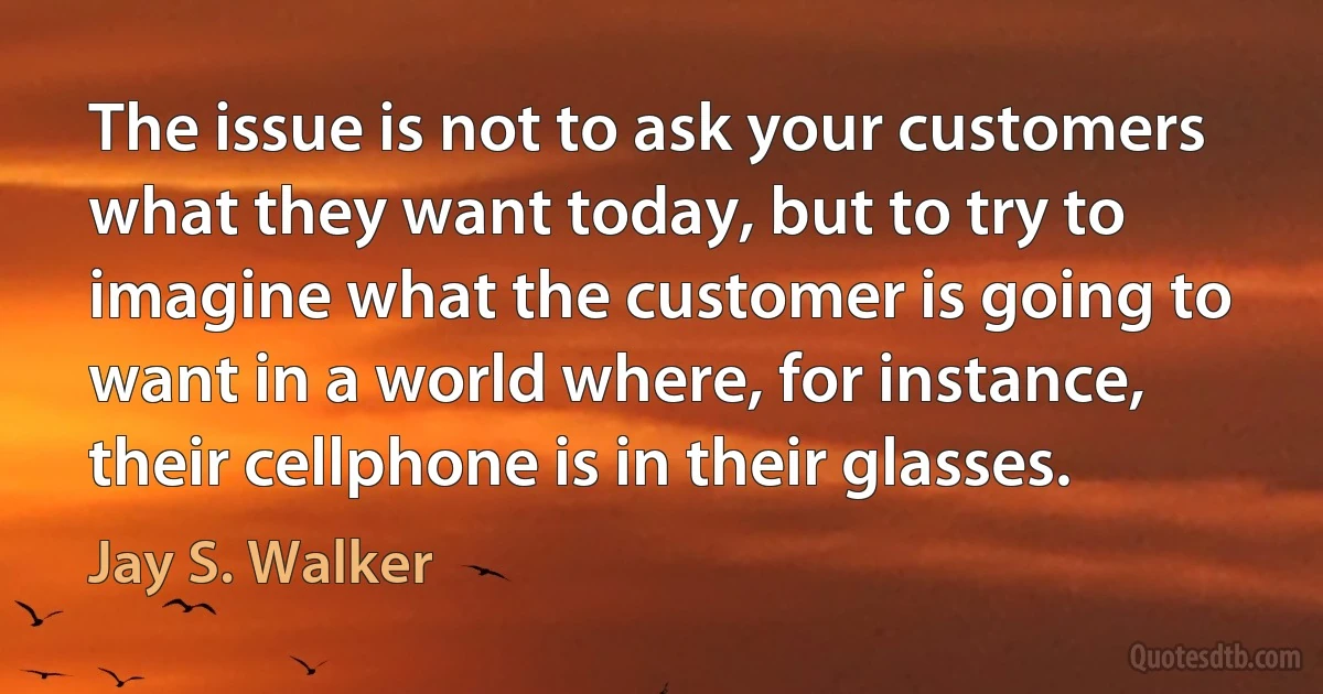 The issue is not to ask your customers what they want today, but to try to imagine what the customer is going to want in a world where, for instance, their cellphone is in their glasses. (Jay S. Walker)