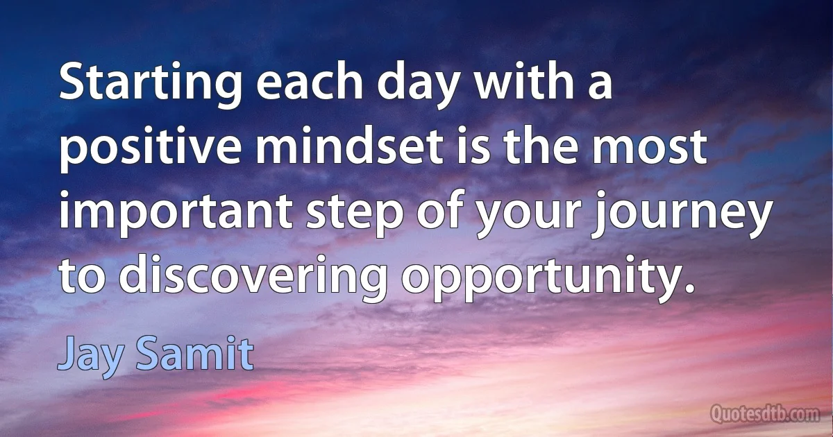 Starting each day with a positive mindset is the most important step of your journey to discovering opportunity. (Jay Samit)