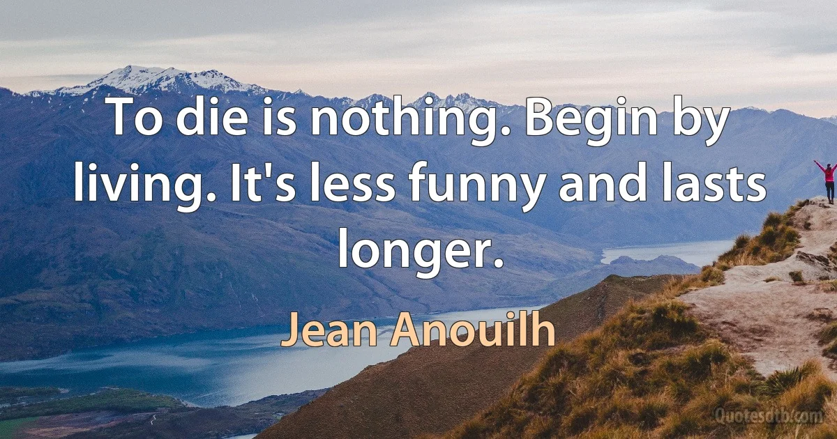 To die is nothing. Begin by living. It's less funny and lasts longer. (Jean Anouilh)