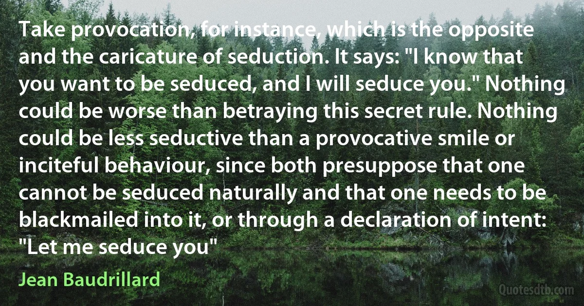 Take provocation, for instance, which is the opposite and the caricature of seduction. It says: "I know that you want to be seduced, and I will seduce you." Nothing could be worse than betraying this secret rule. Nothing could be less seductive than a provocative smile or inciteful behaviour, since both presuppose that one cannot be seduced naturally and that one needs to be blackmailed into it, or through a declaration of intent: "Let me seduce you" (Jean Baudrillard)