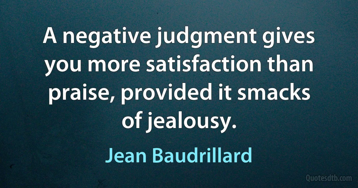 A negative judgment gives you more satisfaction than praise, provided it smacks of jealousy. (Jean Baudrillard)