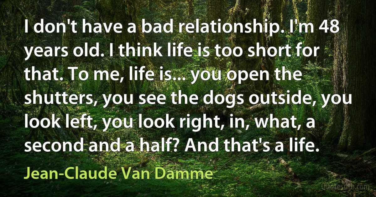 I don't have a bad relationship. I'm 48 years old. I think life is too short for that. To me, life is... you open the shutters, you see the dogs outside, you look left, you look right, in, what, a second and a half? And that's a life. (Jean-Claude Van Damme)