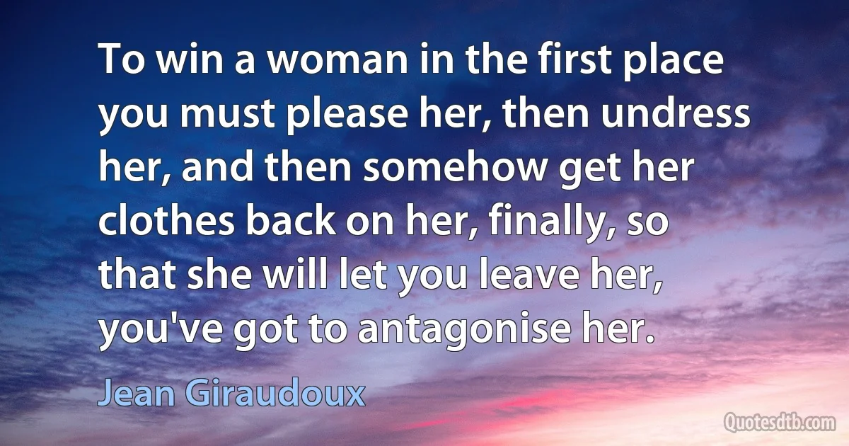 To win a woman in the first place you must please her, then undress her, and then somehow get her clothes back on her, finally, so that she will let you leave her, you've got to antagonise her. (Jean Giraudoux)