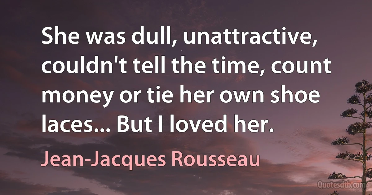 She was dull, unattractive, couldn't tell the time, count money or tie her own shoe laces... But I loved her. (Jean-Jacques Rousseau)