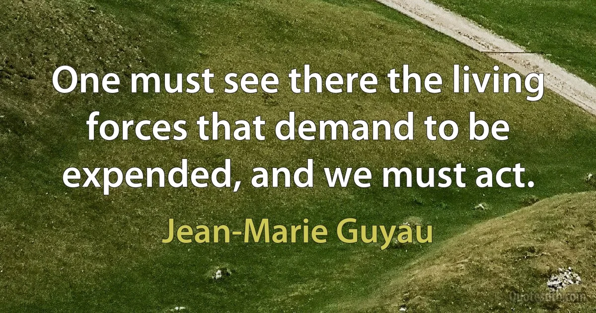 One must see there the living forces that demand to be expended, and we must act. (Jean-Marie Guyau)