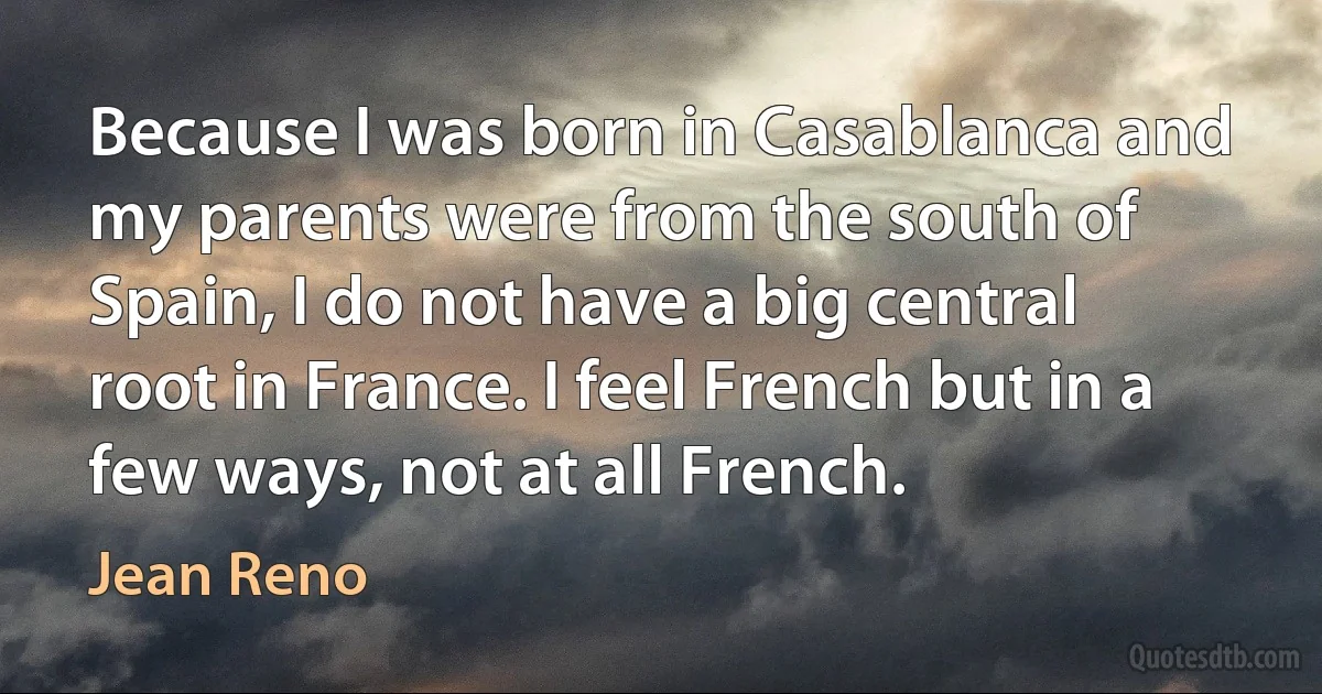 Because I was born in Casablanca and my parents were from the south of Spain, I do not have a big central root in France. I feel French but in a few ways, not at all French. (Jean Reno)