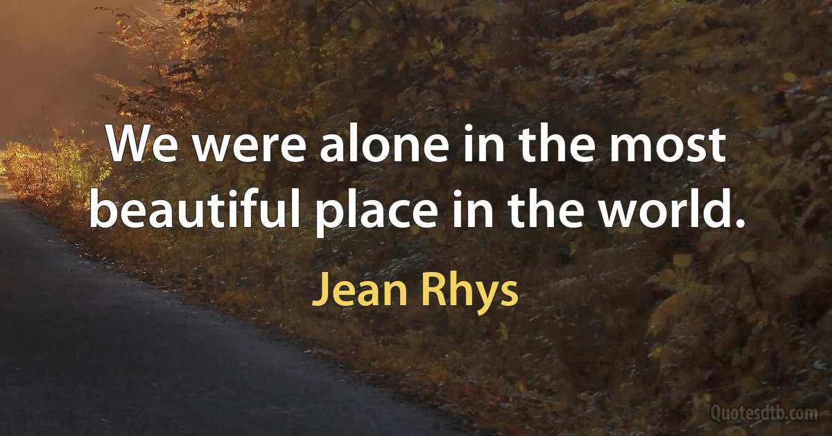 We were alone in the most beautiful place in the world. (Jean Rhys)