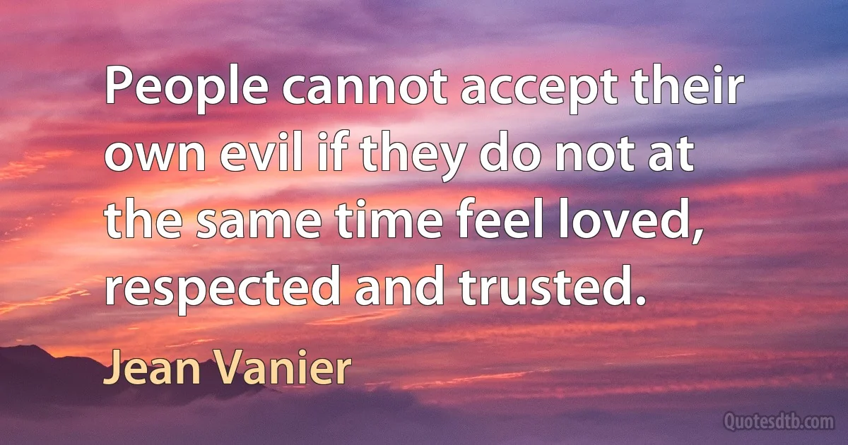 People cannot accept their own evil if they do not at the same time feel loved, respected and trusted. (Jean Vanier)