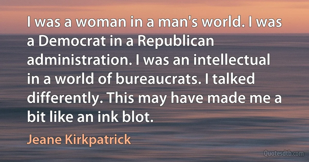 I was a woman in a man's world. I was a Democrat in a Republican administration. I was an intellectual in a world of bureaucrats. I talked differently. This may have made me a bit like an ink blot. (Jeane Kirkpatrick)