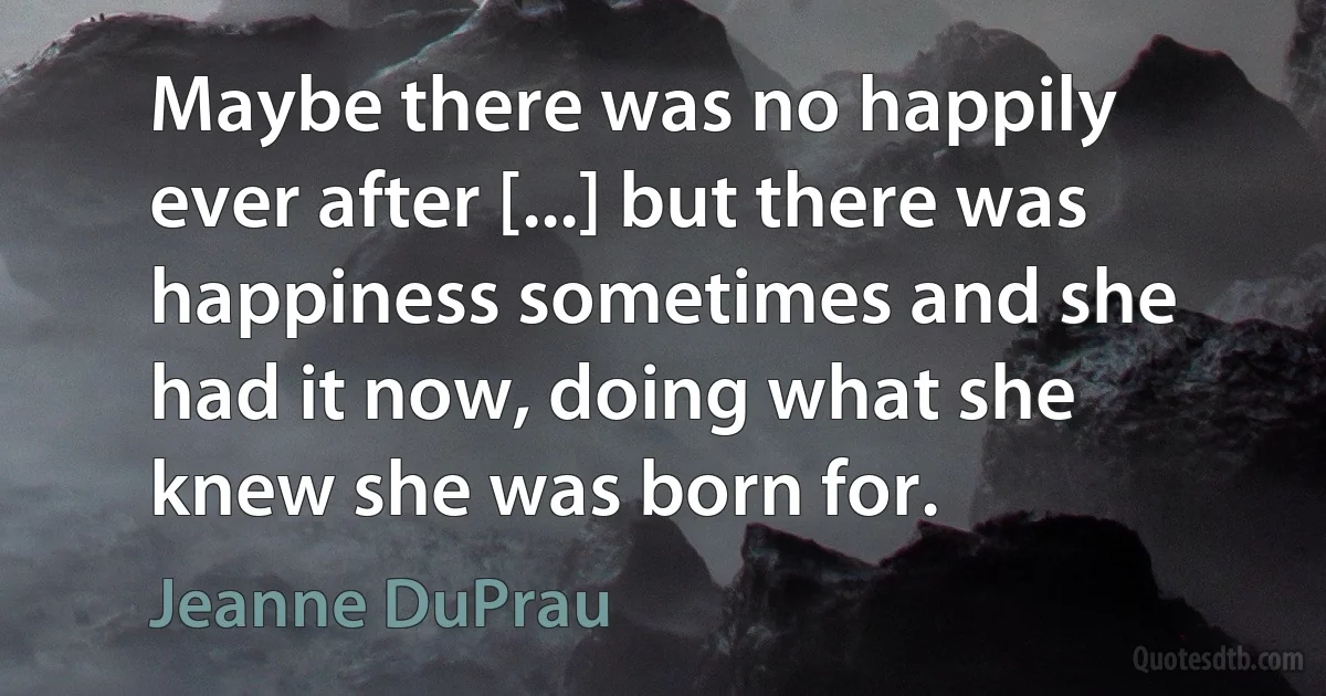 Maybe there was no happily ever after [...] but there was happiness sometimes and she had it now, doing what she knew she was born for. (Jeanne DuPrau)