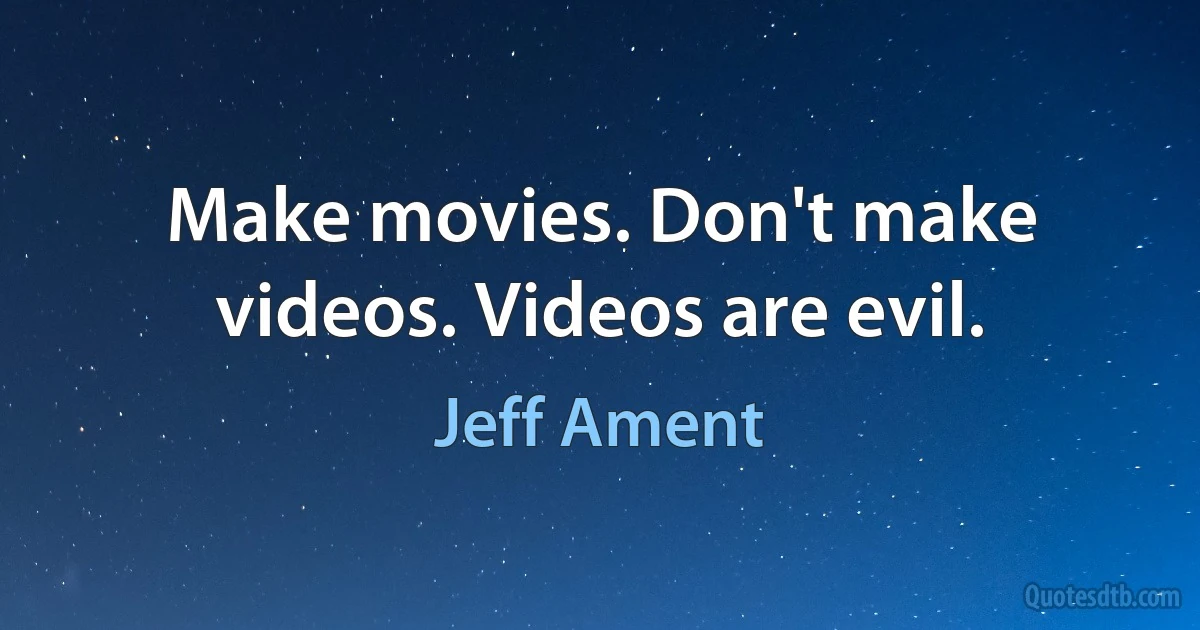 Make movies. Don't make videos. Videos are evil. (Jeff Ament)