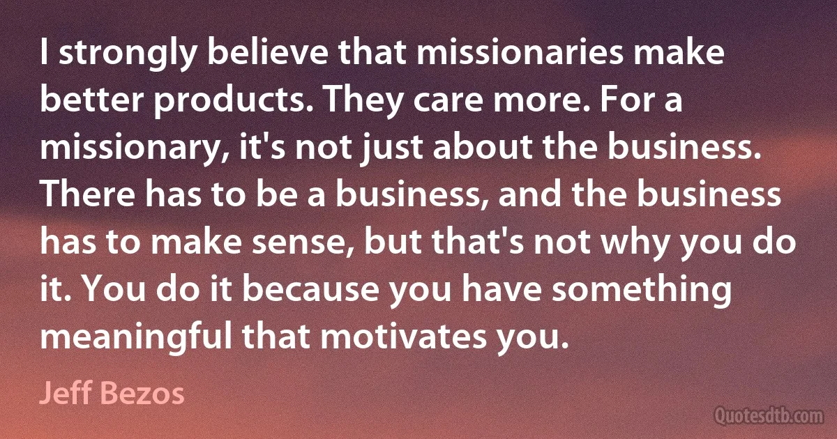 I strongly believe that missionaries make better products. They care more. For a missionary, it's not just about the business. There has to be a business, and the business has to make sense, but that's not why you do it. You do it because you have something meaningful that motivates you. (Jeff Bezos)