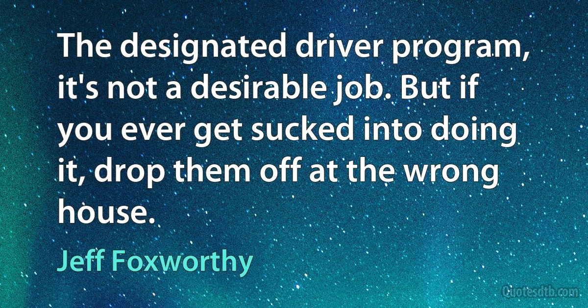 The designated driver program, it's not a desirable job. But if you ever get sucked into doing it, drop them off at the wrong house. (Jeff Foxworthy)