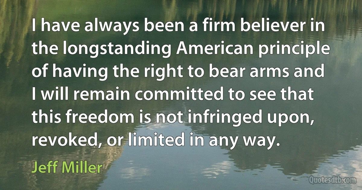 I have always been a firm believer in the longstanding American principle of having the right to bear arms and I will remain committed to see that this freedom is not infringed upon, revoked, or limited in any way. (Jeff Miller)