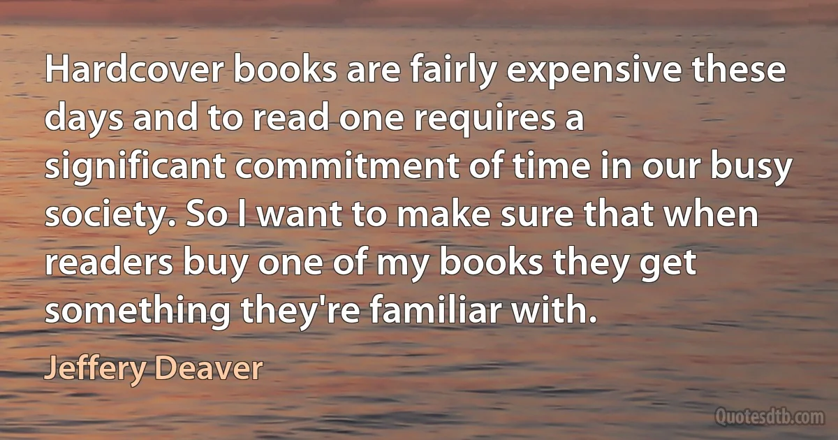 Hardcover books are fairly expensive these days and to read one requires a significant commitment of time in our busy society. So I want to make sure that when readers buy one of my books they get something they're familiar with. (Jeffery Deaver)